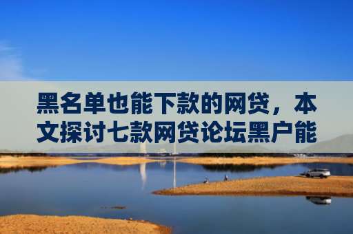 黑名单也能下款的网贷，本文探讨七款网贷论坛黑户能下款吗