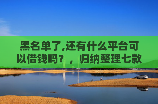 黑名单了,还有什么平台可以借钱吗？，归纳整理七款小额网贷黑户保下款的