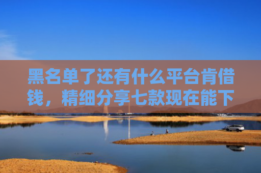 黑名单了还有什么平台肯借钱，精细分享七款现在能下款的黑户网贷