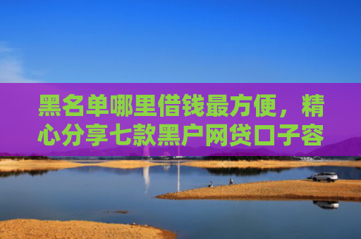 黑名单哪里借钱最方便，精心分享七款黑户网贷口子容易下款的
