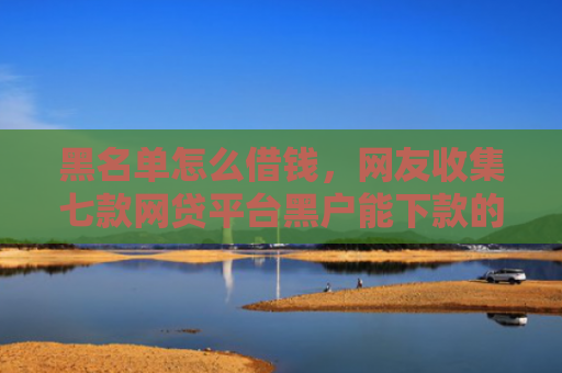 黑名单怎么借钱，网友收集七款网贷平台黑户能下款的