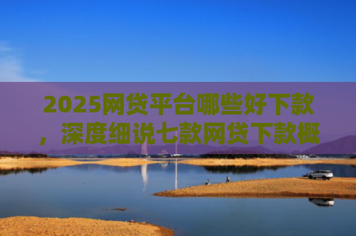 2025网贷平台哪些好下款，深度细说七款网贷下款概率高的口子