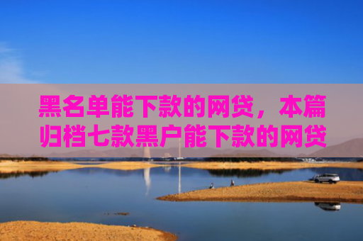 黑名单能下款的网贷，本篇归档七款黑户能下款的网贷贷款