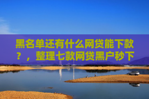 黑名单还有什么网贷能下款？，整理七款网贷黑户秒下款大口子