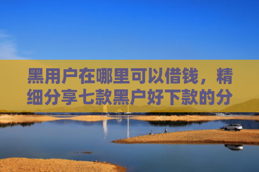 黑用户在哪里可以借钱，精细分享七款黑户好下款的分期网贷