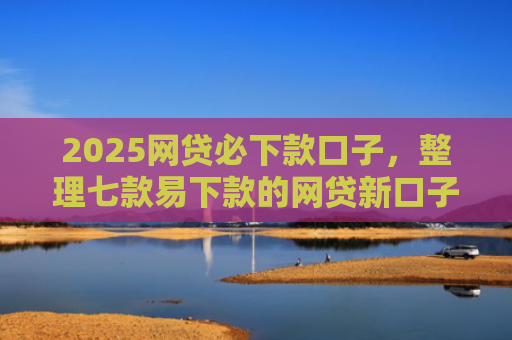 2025网贷必下款口子，整理七款易下款的网贷新口子