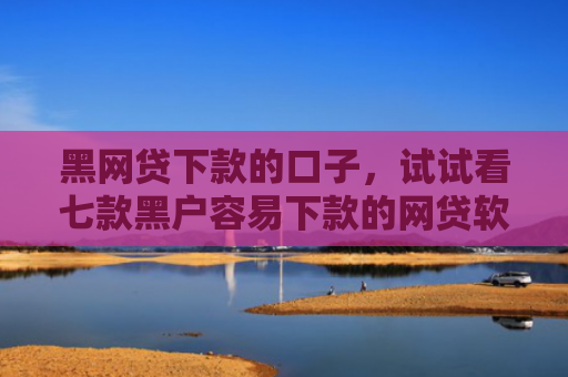 黑网贷下款的口子，试试看七款黑户容易下款的网贷软件