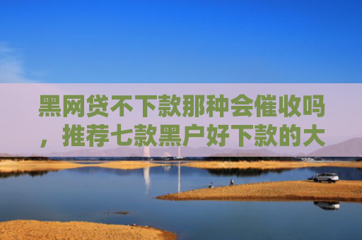 黑网贷不下款那种会催收吗，推荐七款黑户好下款的大额网贷