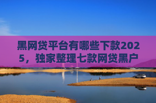 黑网贷平台有哪些下款2025，独家整理七款网贷黑户还有下款的吗
