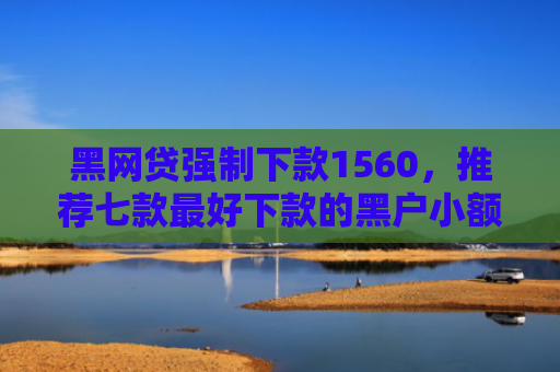黑网贷强制下款1560，推荐七款最好下款的黑户小额网贷