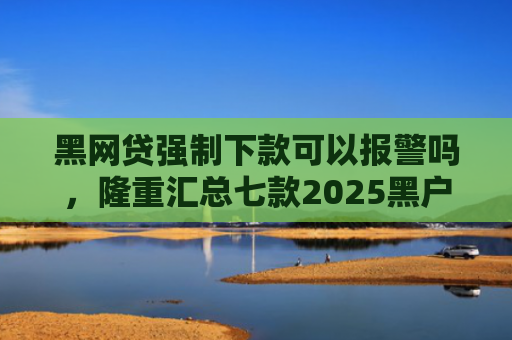 黑网贷强制下款可以报警吗，隆重汇总七款2025黑户下款的网贷