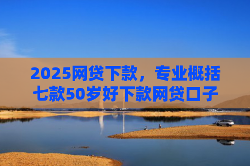 2025网贷下款，专业概括七款50岁好下款网贷口子