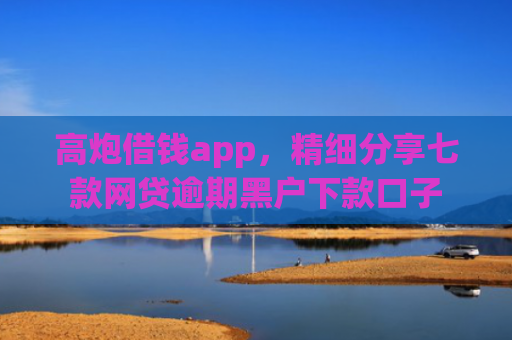 高炮借钱app，精细分享七款网贷逾期黑户下款口子
