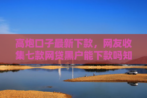 高炮口子最新下款，网友收集七款网贷黑户能下款吗知乎