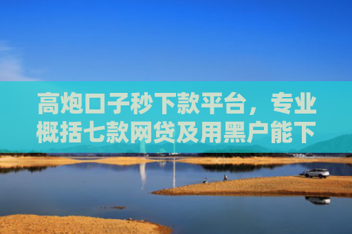 高炮口子秒下款平台，专业概括七款网贷及用黑户能下款不