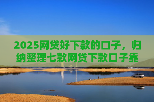 2025网贷好下款的口子，归纳整理七款网贷下款口子靠谱吗