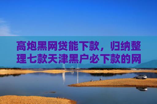 高炮黑网贷能下款，归纳整理七款天津黑户必下款的网贷