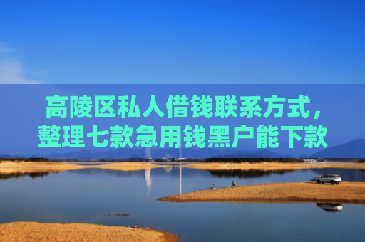 高陵区私人借钱联系方式，整理七款急用钱黑户能下款网贷