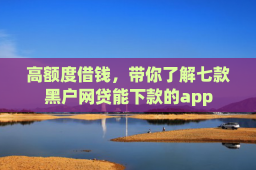 高额度借钱，带你了解七款黑户网贷能下款的app