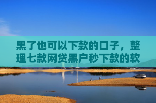 黑了也可以下款的口子，整理七款网贷黑户秒下款的软件