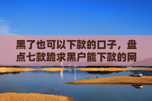 黑了也可以下款的口子，盘点七款跪求黑户能下款的网贷