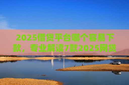 2025借贷平台哪个容易下款，专业解读7款2025网贷下款新口子