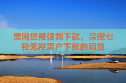 黑网贷被强制下款，深挖七款无视黑户下款的网贷