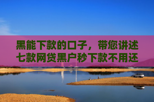 黑能下款的口子，带您讲述七款网贷黑户秒下款不用还