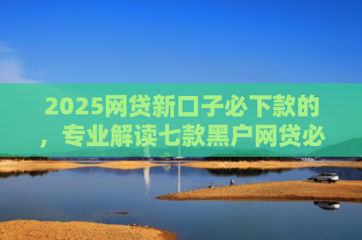 2025网贷新口子必下款的，专业解读七款黑户网贷必下款新口子