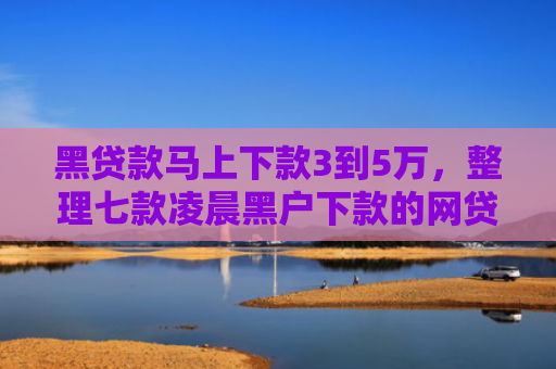 黑贷款马上下款3到5万，整理七款凌晨黑户下款的网贷