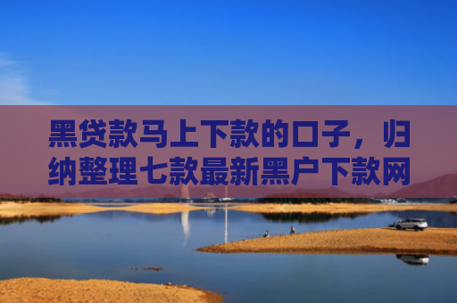 黑贷款马上下款的口子，归纳整理七款最新黑户下款网贷口子