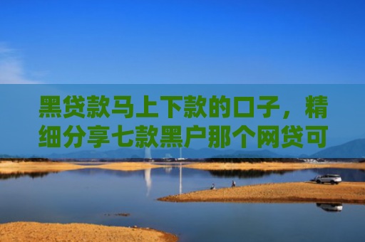 黑贷款马上下款的口子，精细分享七款黑户那个网贷可以下款