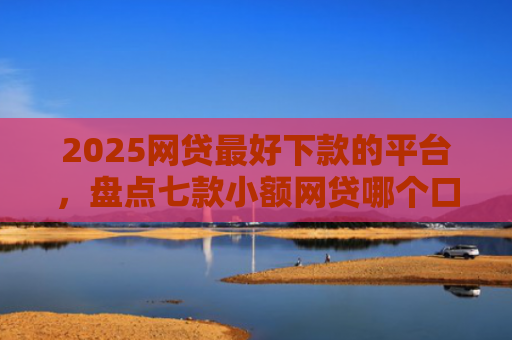 2025网贷最好下款的平台，盘点七款小额网贷哪个口子好下款