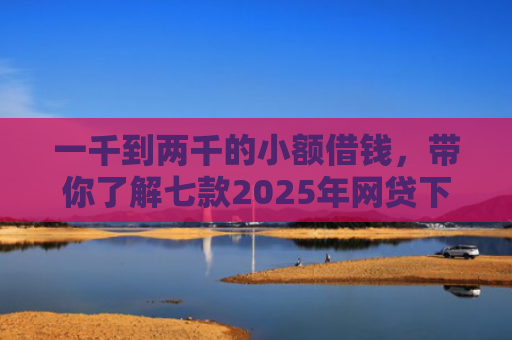 一千到两千的小额借钱，带你了解七款2025年网贷下款口子