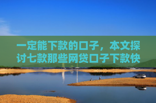 一定能下款的口子，本文探讨七款那些网贷口子下款快