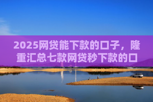 2025网贷能下款的口子，隆重汇总七款网贷秒下款的口子汇总