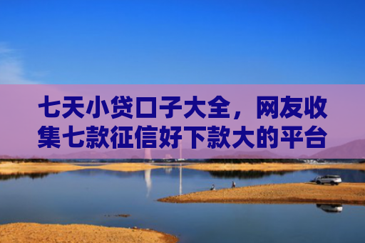 七天小贷口子大全，网友收集七款征信好下款大的平台