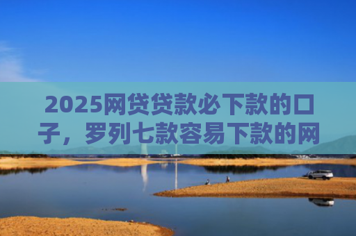 2025网贷贷款必下款的口子，罗列七款容易下款的网贷口子分享