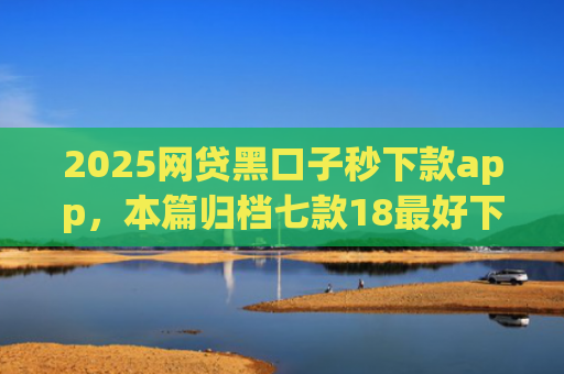 2025网贷黑口子秒下款app，本篇归档七款18最好下款的网贷口子