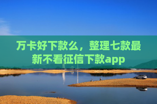 万卡好下款么，整理七款最新不看征信下款app