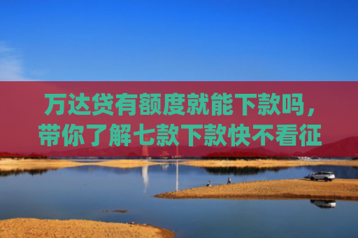 万达贷有额度就能下款吗，带你了解七款下款快不看征信app