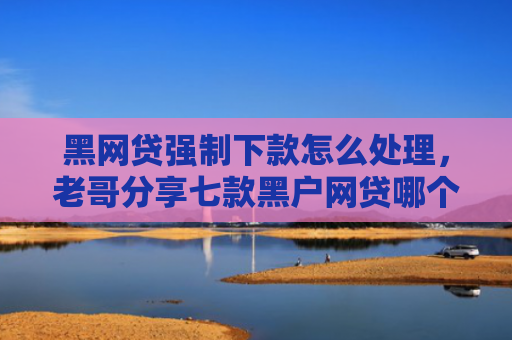 黑网贷强制下款怎么处理，老哥分享七款黑户网贷哪个好容易下款