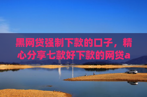 黑网贷强制下款的口子，精心分享七款好下款的网贷app黑户
