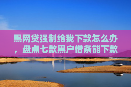 黑网贷强制给我下款怎么办，盘点七款黑户借条能下款的网贷