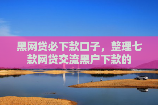 黑网贷必下款口子，整理七款网贷交流黑户下款的