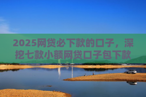 2025网贷必下款的口子，深挖七款小额网贷口子包下款吗