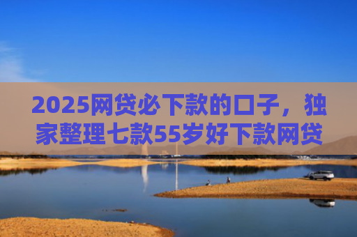 2025网贷必下款的口子，独家整理七款55岁好下款网贷口子