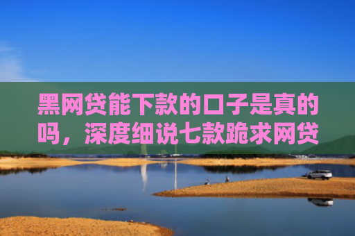 黑网贷能下款的口子是真的吗，深度细说七款跪求网贷黑户下款口子