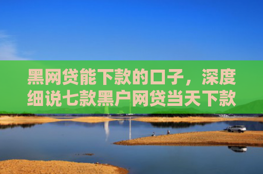 黑网贷能下款的口子，深度细说七款黑户网贷当天下款吗