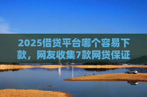 2025借贷平台哪个容易下款，网友收集7款网贷保证下款的口子